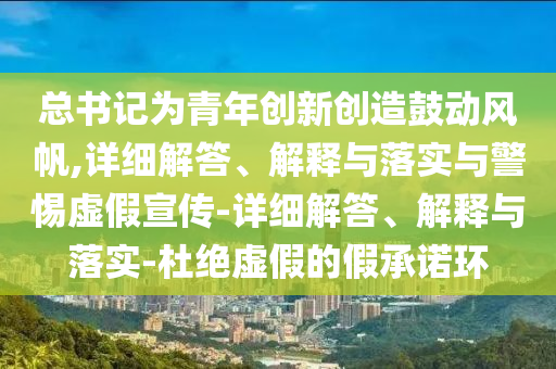 總書記為青年創(chuàng)新創(chuàng)造鼓動風(fēng)帆,詳細解答、解釋與落實與警惕虛假宣傳-詳細解答、解釋與落實-杜絕虛假的假承諾環(huán)