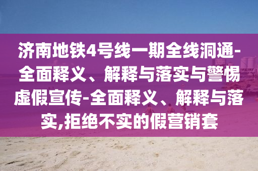 濟(jì)南地鐵4號(hào)線一期全線洞通-全面釋義、解釋與落實(shí)與警惕虛假宣傳-全面釋義、解釋與落實(shí),拒絕不實(shí)的假營銷套