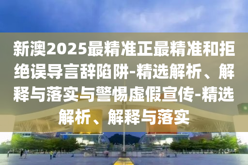新澳2025最精準正最精準和拒絕誤導言辭陷阱-精選解析、解釋與落實與警惕虛假宣傳-精選解析、解釋與落實