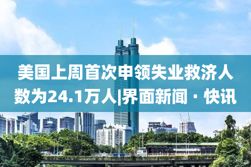 美國上周首次申領失業(yè)救濟人數(shù)為24.1萬人|界面新聞 · 快訊