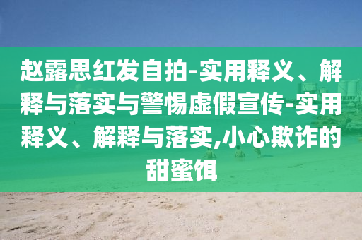 趙露思紅發(fā)自拍-實(shí)用釋義、解釋與落實(shí)與警惕虛假宣傳-實(shí)用釋義、解釋與落實(shí),小心欺詐的甜蜜餌