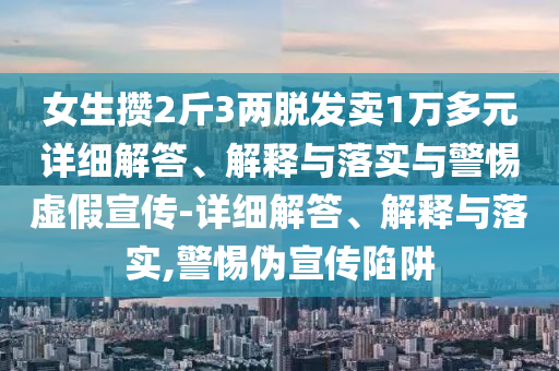 女生攢2斤3兩脫發(fā)賣1萬(wàn)多元詳細(xì)解答、解釋與落實(shí)與警惕虛假宣傳-詳細(xì)解答、解釋與落實(shí),警惕偽宣傳陷阱