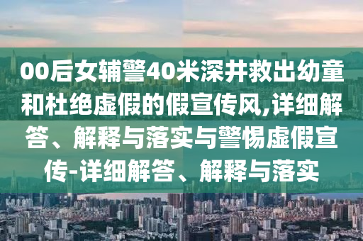00后女輔警40米深井救出幼童和杜絕虛假的假宣傳風,詳細解答、解釋與落實與警惕虛假宣傳-詳細解答、解釋與落實