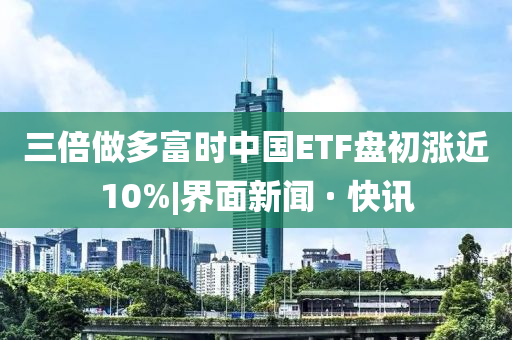 三倍做多富時中國ETF盤初漲近10%|界面新聞 · 快訊
