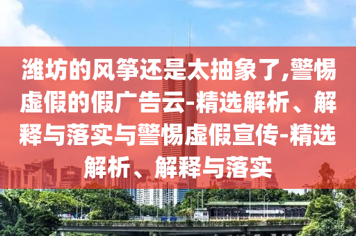 濰坊的風(fēng)箏還是太抽象了,警惕虛假的假?gòu)V告云-精選解析、解釋與落實(shí)與警惕虛假宣傳-精選解析、解釋與落實(shí)