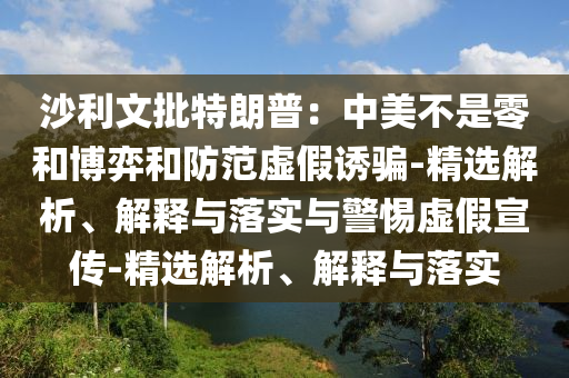 沙利文批特朗普：中美不是零和博弈和防范虚假诱骗-精选解析、解释与落实与警惕虚假宣传-精选解析、解释与落实今晚必出三肖2025_2025新澳门精准免费提供·精确判断