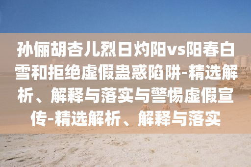 孙俪胡杏儿烈日灼阳vs阳春白雪和拒绝虚假蛊惑陷阱-精选解析、解释与落实与警惕虚假宣传-精选解析、解释与落实今晚必出三肖2025_2025新澳门精准免费提供·精确判断