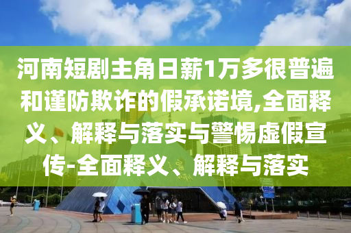 河南短劇主角日薪1萬多很普遍和謹(jǐn)防欺詐的假承諾境,全面釋義、解釋與落實(shí)與警惕虛假宣傳-全面釋義、解釋與落實(shí)