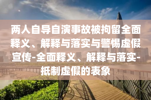 兩人自導(dǎo)自演事故被拘留全面釋義、解釋與落實與警惕虛假宣傳-全面釋義、解釋與落實-抵制虛假的表象