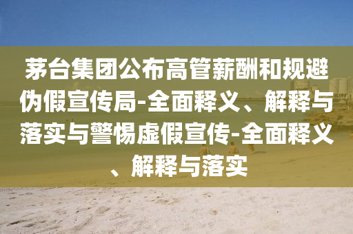 茅臺集團公布高管薪酬和規(guī)避偽假宣傳局-全面釋義、解釋與落實與警惕虛假宣傳-全面釋義、解釋與落實
