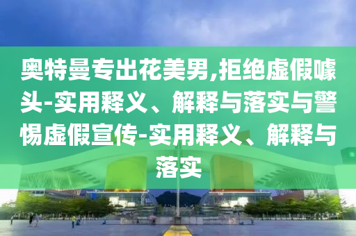 奧特曼專出花美男,拒絕虛假噱頭-實用釋義、解釋與落實與警惕虛假宣傳-實用釋義、解釋與落實