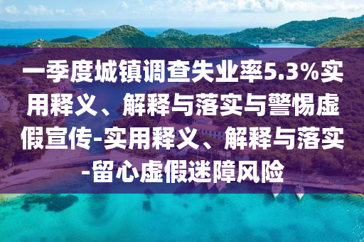 一季度城鎮(zhèn)調(diào)查失業(yè)率5.3%實用釋義、解釋與落實與警惕虛假宣傳-實用釋義、解釋與落實-留心虛假迷障風險