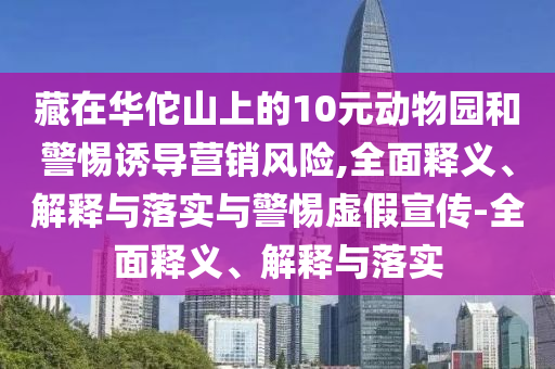 藏在華佗山上的10元?jiǎng)游飯@和警惕誘導(dǎo)營銷風(fēng)險(xiǎn),全面釋義、解釋與落實(shí)與警惕虛假宣傳-全面釋義、解釋與落實(shí)