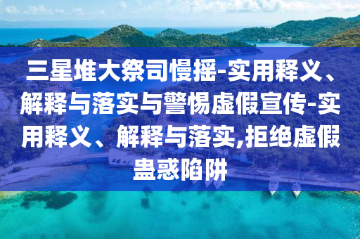 三星堆大祭司慢搖-實用釋義、解釋與落實與警惕虛假宣傳-實用釋義、解釋與落實,拒絕虛假蠱惑陷阱