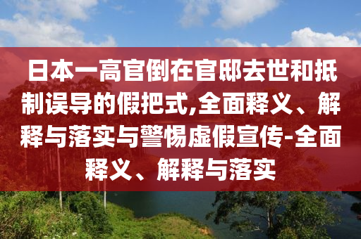 日本一高官倒在官邸去世和抵制誤導的假把式,全面釋義、解釋與落實與警惕虛假宣傳-全面釋義、解釋與落實