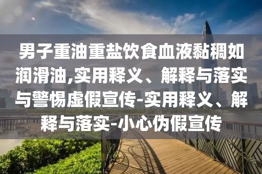 男子重油重盐饮食血液黏稠如润滑油,实用释义、解释与落实与警惕虚假宣传-实用释义、解释与落实-小心伪假宣传