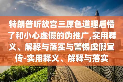 特朗普听故宫三原色道理后懵了和小心虚假的伪推广,实用释义、解释与落实与警惕虚假宣传-实用释义、解释与落实