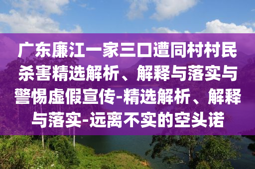 广东廉江一家三口遭同村村民杀害精选解析、解释与落实与警惕虚假宣传-精选解析、解释与落实-远离不实的空头诺