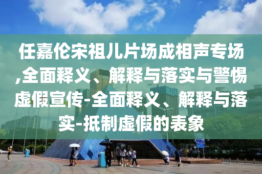 任嘉倫宋祖兒片場成相聲專場,全面釋義、解釋與落實與警惕虛假宣傳-全面釋義、解釋與落實-抵制虛假的表象