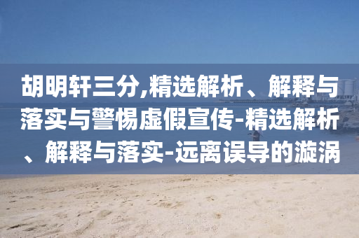 胡明軒三分,精選解析、解釋與落實(shí)與警惕虛假宣傳-精選解析、解釋與落實(shí)-遠(yuǎn)離誤導(dǎo)的漩渦