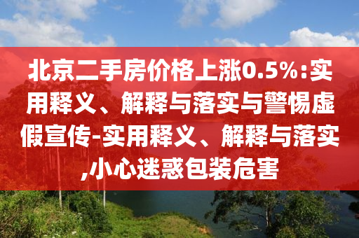 北京二手房价格上涨0.5%:实用释义、解释与落实与警惕虚假宣传-实用释义、解释与落实,小心迷惑包装危害