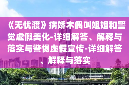 《無憂渡》病嬌木偶叫姐姐和警覺虛假美化-詳細解答、解釋與落實與警惕虛假宣傳-詳細解答、解釋與落實