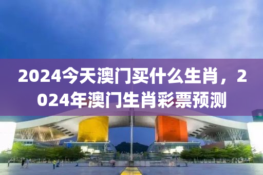 2024今天澳门今晚必出三肖2025_2025新澳门精准免费提供·精确判断买什么生肖，2024年澳门生肖彩票预测