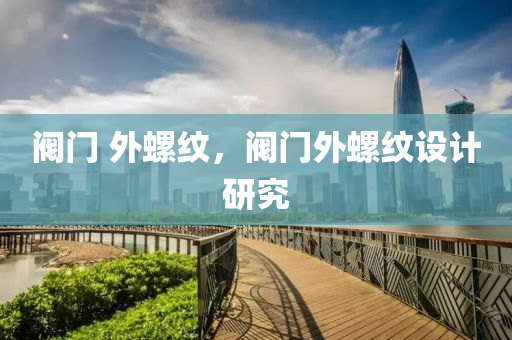 阀门 外螺纹，阀门外螺纹设计研究今晚必出三肖2025_2025新澳门精准免费提供·精确判断