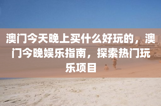 澳门今天晚上买什么好玩的，澳门今晚娱乐指南，探索今晚必出三肖2025_2025新澳门精准免费提供·精确判断热门玩乐项目