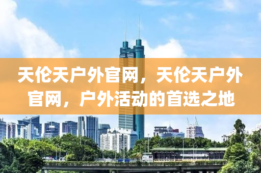 天伦天户外官网，天伦天户外今晚必出三肖2025_2025新澳门精准免费提供·精确判断官网，户外活动的首选之地
