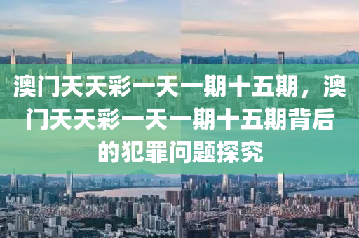 澳门天天彩一天一期十五期，澳门天天彩一天一期十五期背后的犯罪问题探究今晚必出三肖2025_2025新澳门精准免费提供·精确判断