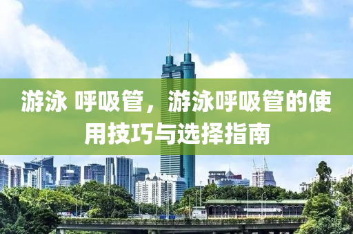 游泳 呼吸管，游泳呼吸管的使用技巧与选择指南今晚必出三肖2025_2025新澳门精准免费提供·精确判断