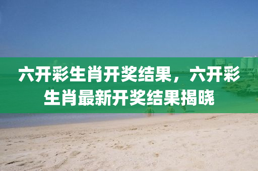 六开今晚必出三肖2025_2025新澳门精准免费提供·精确判断彩生肖开奖结果，六开彩生肖最新开奖结果揭晓
