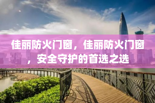 佳丽防火门窗，佳丽防火门窗，安全守护的首选之选今晚必出三肖2025_2025新澳门精准免费提供·精确判断
