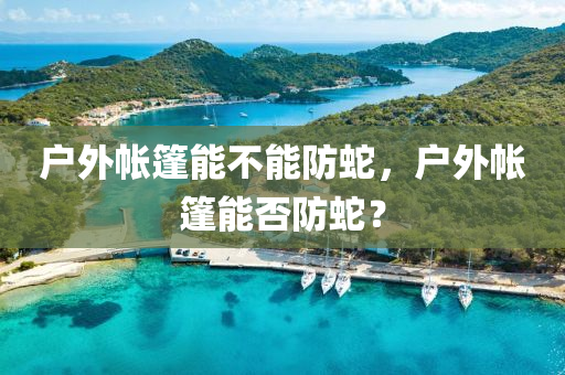 户外帐篷能不能防蛇，户外帐篷能否防蛇？今晚必出三肖2025_2025新澳门精准免费提供·精确判断