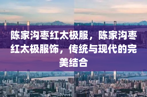 陈家沟枣红太极服，陈家沟枣红太极今晚必出三肖2025_2025新澳门精准免费提供·精确判断服饰，传统与现代的完美结合
