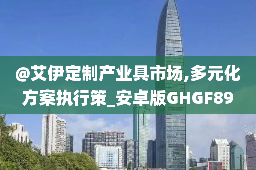 @艾伊定制产业具市场,多元化方案执行策_安卓版GHGF89今晚必出三肖2025_2025新澳门精准免费提供·精确判断