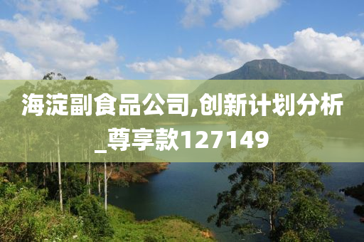 海淀副食品公司,创新计划分析_尊享款127149今晚必出三肖2025_2025新澳门精准免费提供·精确判断