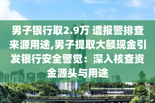 男子银行取2.9万 遭报警排查来源用途,男子提取大额现金引发银行安全警觉：深入核查资金源今晚必出三肖2025_2025新澳门精准免费提供·精确判断头与用途