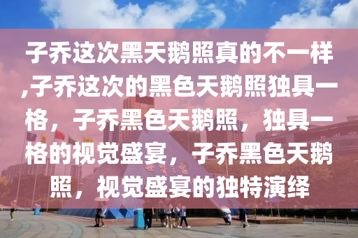 子乔这次黑天鹅照真的不一样,子乔这次的黑色天鹅照独具一格，子乔黑色天鹅照，独具一格的视觉盛宴，子乔黑色天鹅照，视觉盛宴的独特演绎今晚必出三肖2025_2025新澳门精准免费提供·精确判断